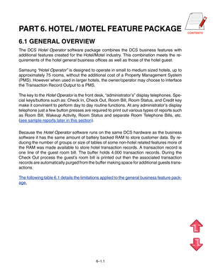 Page 72CONTENTSPART 6. HOTEL / MOTEL FEATURE PACKAGE
6.1 GENERAL OVERVIEW
The DCS Hotel Operator software package combines the DCS business features with
additional features created for the Hotel/Motel industry. This combination meets the re- 
quirements of the hotel general business offices as well as those of the hotel guest. 
Samsung 
“ Hotel Operator ” is designed to operate in small to medium sized hotels, up to
approximately 75 rooms, without the additional cost of a Property Manage\
ment System 
(PMS)....