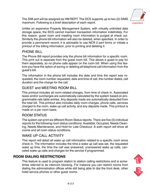 Page 76CONTENTS
The SIM port will be assigned as HM REPT. The DCS supports up to two (2) SIMS
maximum. Following is a brief description of each report.
Unlike an expensive Property Management System, with virtually unlimited data
storage space, the DCS cannot maintain transaction information indefinitely. For
this reason, guest room and meeting room information is purged at check out.
Similarly the phone bill information will also be deleted, when specified. In order to
provide a permanent record, it is...