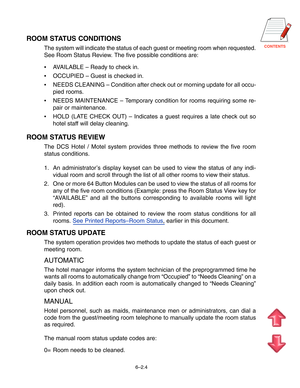 Page 77CONTENTS
ROOM STATUS CONDITIONS
The system will indicate the status of each guest or meeting room when r\
equested. 
See Room Status Review. The five possible conditions are: 
•AVAILABLE  – Ready to check in.
 OCCUPIED  – Guest is checked in.
 NEEDS CLEANING  – Condition after check out or morning update for all occu-
pied rooms.
 NEEDS MAINTENANCE  – Temporary condition for rooms requiring some re-
pair or maintenance.
 HOLD (LATE CHECK OUT)  – Indicates a guest requires a late check out so
hotel...