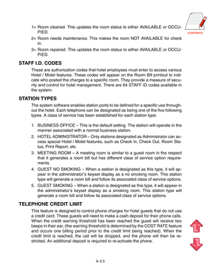 Page 78CONTENTS
1= Room cleaned. This updates the room status to either AVAILABLE or OCCU-
PIED.
2= Room needs maintenance. This makes the room NOT AVAILABLE for check
in.
3= Room repaired. This updates the room status to either AVAILABLE or OCCU-
PIED.
STAFF I.D. CODES
These are authorization codes that hotel employees must enter to access various
Hotel / Motel features. These codes will appear on the Room Bill printout to indi-
cate who posted the charges to a specific room. They provide a measure of secu-...