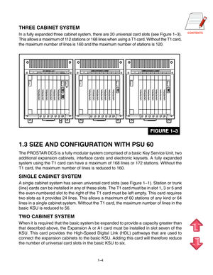 Page 9CONTENTS
1–4
THREE CABINET SYSTEM
In a fully expanded three cabinet system, there are 20 universal card sl\
ots (see Figure 1 –3).
This allows a maximum of 112 stations or 168 lines when using a T1 card. Without the T1 card, 
the maximum number of lines is 160 and the maximum number of stations is\
 120.
1.3 SIZE AND CONFIGURATION WITH PSU 60
The PROSTAR DCS is a fully modular system comprised of a basic Key Service Unit, \
two
additional expansion cabinets, interface cards and electronic keysets. A\...