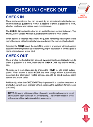 Page 85GUIDE
CONTENTS
CHECK IN / CHECK OUT
CHECK IN
There are two methods that can be used, by an administrator display keyset,
when checking a guest into a room.It is possible to check a guest into a room,
whether you know an available room number or not.
The CHECK IN key is utilized when an available room number is known. The
HOTEL key is utilized when an available room number is NOT known.
When a guest is checked into a room, the guest’s name may be assigned to the
room (the name will automatically be erased...