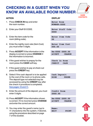 Page 86GUIDE
CONTENTS
CHECKING IN A GUEST WHEN YOU 
KNOW AN AVAILABLE ROOM NUMBER
ACTION DISPLAY
1. Press  CHECK IN  key and enter Enter Room
the room number. NUMBER:XXXX
2. Enter your Staff ID CODE. Enter Staff Code 
XXXX
3. Enter the item code for the Enter Item Code
room (billing code). XX
4. Enter the nightly room rate (Item Cost) Enter Item Cost
you must enter 5 digits. XXX.XX
5. Press  ACCEPT if the information in the Rm:XXXX $XXX.XX
display is correct or press  CHANGE if ACCEPT    CHANGE
the information...
