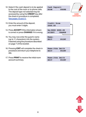 Page 89GUIDE
CONTENTS
6
12. Select if the cash deposit is to be applied Cash Deposit
to the cost of the room or to phone calls. ROOM       PHONE
The deposit type not selected may be 
accessed by using the  CREDIT key after
the check in procedure is completed.
See pages 10 and  11 .
13. Enter the amount of the deposit, Credit Room
you must enter 5 digits. $XXX.XX
14. Press  ACCEPT if the information shown Rm:XXXX $XXX.XX
is correct or press  CHANGE if it is wrong. ACCEPT    CHANGE
15. You may now enter the...