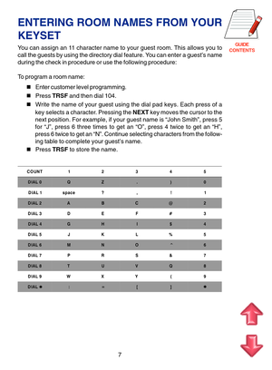 Page 90GUIDE
CONTENTS
ENTERING ROOM NAMES FROM YOUR
KEYSET
You can assign an 11 character name to your guest room. This allows you to
call the guests by using the directory dial feature. You can enter a guest’s name
during the check in procedure or use the following procedure:
To program a room name:
Enter customer level programming.
Press TRSF and then dial 104.
Write the name of your guest using the dial pad keys. Each press of a
key selects a character. Pressing the NEXT key moves the cursor to the
next...