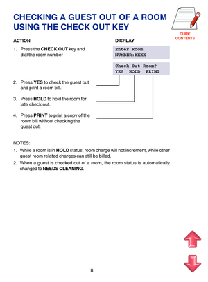 Page 91GUIDE
CONTENTS
8
CHECKING A GUEST OUT OF A ROOM
USING THE CHECK OUT KEY
ACTIONDISPLAY
1. Press the CHECK OUT key andEnter Room
dial the room numberNUMBER:XXXX
Check Out Room?
YES  HOLD  PRINT
2. Press YES to check the guest out
and print a room bill.
3. Press HOLD to hold the room for
late check out.
4. Press PRINT to print a copy of the
room bill without checking the
guest out.
NOTES:
1. While a room is in HOLD status, room charge will not increment, while other
guest room related charges can still be...