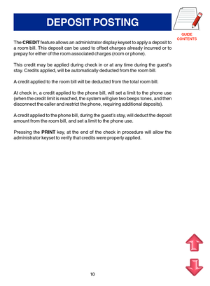 Page 93GUIDE
CONTENTS
DEPOSIT POSTING
The CREDIT feature allows an administrator display keyset to apply a deposit to
a room bill. This deposit can be used to offset charges already incurred or to
prepay for either of the room associated charges (room or phone).
This credit may be applied during check in or at any time during the guest’s
stay. Credits applied, will be automatically deducted from the room bill.
A credit applied to the room bill will be deducted from the total room bill.
At check in, a credit...