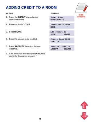 Page 94GUIDE
CONTENTS
11
ADDING CREDIT TO A ROOM
ACTIONDISPLAY
1. Press the CREDIT key and enterEnter Room
the room number.NUMBER:XXXX
2. Enter the Staff ID CODE.Enter Staff Code
XXXX
3. Select ROOM.Add credit to
ROOM       PHONE
4. Enter the amount to be credited.Credit Room XXXX
$XXX.XX
5. Press ACCEPT if the amount shownRm:XXXX  $XXX.XX
is correct.ACCEPT     CHANGE
6. If the amount is incorrect press CHANGE
and enter the correct amount. 