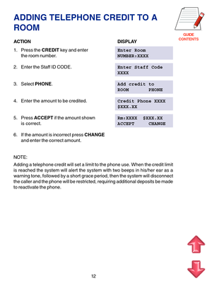 Page 95GUIDE
CONTENTS
12
ADDING TELEPHONE CREDIT TO A
ROOM
ACTIONDISPLAY
1. Press the CREDIT key and enterEnter Room
the room number.NUMBER:XXXX
2. Enter the Staff ID CODE.Enter Staff Code
XXXX
3. Select PHONE.Add credit to
ROOM       PHONE
4. Enter the amount to be credited.Credit Phone XXXX
$XXX.XX
5. Press ACCEPT if the amount shownRm:XXXX  $XXX.XX
is correct.ACCEPT     CHANGE
6. If the amount is incorrect press CHANGE
and enter the correct amount.
NOTE:
Adding a telephone credit will set a limit to the...