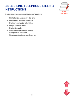 Page 98GUIDE
CONTENTS
SINGLE LINE TELEPHONE BILLING
INSTRUCTIONS
To bill an item to a room from a Single Line Telephone:
 Lift the handset and receive dial tone.
 Dial the BILL feature access code ____________.
 Dial the room number to be billed.
 Dial your staff ID CODE.
 Dial the item code.
 Enter the cost (in five digit format)
Example: 01500 = $15.00
 Receive confirmation tone and hang up.
15 