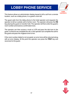 Page 100GUIDE
CONTENTS
17
LOBBY PHONE SERVICE
This feature allows an administrator display keyset to bill a call from a remote
location, such as a lobby phone, to a guest’s room bill.
The guest calls from the lobby phone to the hotel operator and requests the
operator to bill an outside call to his/her room. The operator will press the RB
key placing the guest on transfer hold. The operator will then enter the guest’s
room number and receive a confirmation tone.
The operator can then access a trunk or LCR and...