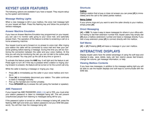 Page 2748KEYSET USER FEATURESThe following options are available if you have a keyset. They require setup
by the system administrator.Message Waiting LightsWhen a new message is left in your mailbox, the voice mail message light
on your keyset will flash. Press this flashing key and follow the prompts to
retrieve messages.Answer Machine EmulationIf you have an Answer Machine Emulation key programmed on your keyset,
you can use it to monitor calls going to your voice mail, and optionally
answer them. The...