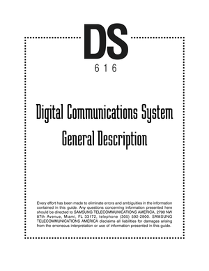 Page 1Digital Communications System
General Description
Every effort has been made to eliminate errors and ambiguities in the information
contained in this guide. Any questions concerning information presented here
should be directed to SAMSUNG TELECOMMUNICATIONS AMERICA, 2700 NW
87th Avenue, Miami, FL 33172, telephone (305) 592-2900. SAMSUNG
TELECOMMUNICATIONS AMERICA disclaims all liabilities for damages arising
from the erroneous interpretation or use of information presented in this guide.
DS
616 