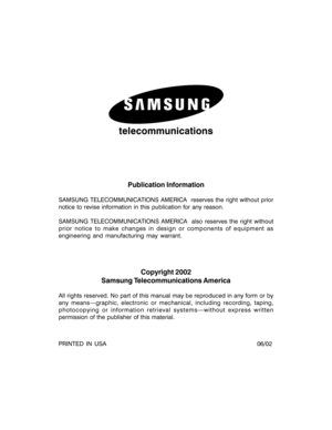 Page 2telecommunications
Publication Information
SAMSUNG TELECOMMUNICATIONS AMERICA  reserves the right without prior
notice to revise information in this publication for any reason.
SAMSUNG TELECOMMUNICATIONS AMERICA  also reserves the right without
prior notice to make changes in design or components of equipment as
engineering and manufacturing may warrant.
Copyright 2002
Samsung Telecommunications America
All rights reserved. No part of this manual may be reproduced in any form or by
any means—graphic,...