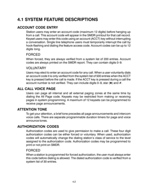 Page 184.2
4.1 SYSTEM FEATURE DESCRIPTIONS
ACCOUNT CODE ENTRY
Station users may enter an account code (maximum 12 digits) before hanging up
from a call. This account code will appear in the SMDR printout for that call record.
Keyset users may enter this code using an account (ACCT) key without interrupting
a conversation. Single line telephone users must temporarily interrupt the call by
hook-flashing and dialing the feature access code. Account codes can be up to 12
digits long.
FORCED
When forced, they are...