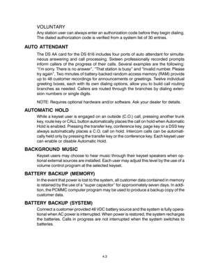 Page 194.3
VOLUNTARY
Any station user can always enter an authorization code before they begin dialing.
The dialed authorization code is verified from a system list of 30 entries.
AUTO ATTENDANT
The DS AA card for the DS 616 includes four ports of auto attendant for simulta-
neous answering and call processing. Sixteen professionally recorded prompts
inform callers of the progress of their calls. Several examples are the following:
“I’m sorry. There is no answer”, “That station is busy” and “Invalid number....