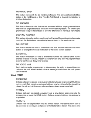 Page 22FORWARD DND
This feature works with the Do Not Disturb feature. This allows calls directed to a
station in Do Not Disturb or One Time Do Not Disturb to forward immediately to
another destination.
NO ANSWER
This feature forwards calls that are not answered within a preprogrammed time.
The user can originate calls as usual and receive calls if present. The timer is pro-
grammable on a per-station basis to allow for differences in individual work habits.
BUSY/NO ANSWER
This feature allows the station user...