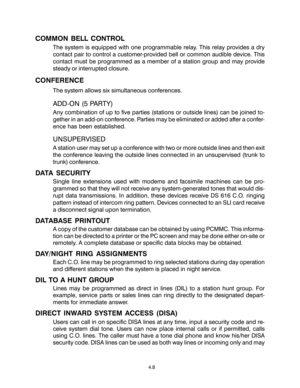 Page 24COMMON BELL CONTROL
The system is equipped with one programmable relay. This relay provides a dry
contact pair to control a customer-provided bell or common audible device. This
contact must be programmed as a member of a station group and may provide
steady or interrupted closure.
CONFERENCE
The system allows six simultaneous conferences.
ADD-ON (5 PARTY)
Any combination of up to five parties (stations or outside lines) can be joined to-
gether in an add-on conference. Parties may be eliminated or added...