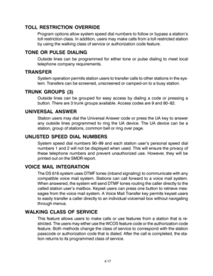 Page 334.17
TOLL RESTRICTION OVERRIDE
Program options allow system speed dial numbers to follow or bypass a station’s
toll restriction class. In addition, users may make calls from a toll restricted station
by using the walking class of service or authorization code feature.
TONE OR PULSE DIALING
Outside lines can be programmed for either tone or pulse dialing to meet local
telephone company requirements.
TRANSFER
System operation permits station users to transfer calls to other stations in the sys-
tem....