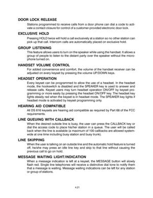 Page 374.21
DOOR LOCK RELEASE
Stations programmed to receive calls from a door phone can dial a code to acti-
vate a contact closure for control of a customer-provided electronic door lock.
EXCLUSIVE HOLD
Pressing HOLD twice will hold a call exclusively at a station so no other station can
pick up that call. Intercom calls are automatically placed on exclusive hold.
GROUP LISTENING
This feature allows users to turn on the speaker while using the handset. It allows a
group of people to listen to the distant...