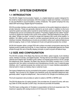 Page 51.2
PART 1. SYSTEM OVERVIEW
1.1 INTRODUCTION
The DS 616, Digital Communication System, is a digital telephone system designed for
the small to medium-size businesses. DS 616 is easy to install and maintain, convenient
to use and flexible to accommodate a variety of features. The system employs the very
latest DSP technology (Digital Signal Processors).
DS 616 provides interface cards that allow connection to the public telephone network or
private networks. These are generally referred to as trunk cards....