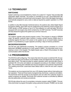 Page 81.3 TECHNOLOGY
SWITCHING
System switching is accomplished by means of a custom IC “engine” that provides 256
switchable digital channels. The engine is controlled by its own 16-bit Motorola® MC
68000 microprocessor and switching control program. Each of the 256 digital channels is
automatically assigned to carry voice or data as required by system operation in a PCM
format.
In addition to the 256 channels mentioned above, the systems also utilize Digital Signal
Processors (DSPs). Each DSP may be...