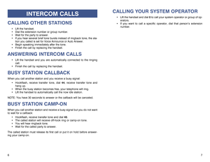 Page 5CALLING YOUR SYSTEM OPERATOR
Lift the handset and dial 0to call your system operator or group of op-
erators. 
If you want to call a specific operator, dial that person’s extension
number.
7 6
INTERCOM CALLS
CALLING OTHER STATIONS
Lift the handset.
Dial the extension number or group number.
Wait for the party to answer. 
If you hear several brief tone bursts instead of ringback tone, the sta-
tion you called is set for Voice Announce or Auto Answer.
Begin speaking immediately after the tone....