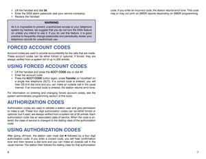Page 6code. If you enter an incorrect code, the station returns error tone. This code
may or may not print on SMDR reports depending on SMDR programming.
7  Lift the handset and dial 58.
 Enter the DISA alarm passcode (see your service company).
 Replace the handset.
WARNING
As it is impossible to prevent unauthorized access to your telephone
system by hackers, we suggest that you do not turn the DISA feature
on unless you intend to use it. If you do use this feature, it is good
practice to frequently...
