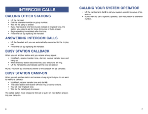 Page 5CALLING YOUR SYSTEM OPERATOR
Lift the handset and dial 0to call your system operator or group of op-
erators. 
If you want to call a specific operator, dial that person’s extension
number.
7 6
INTERCOM CALLS
CALLING OTHER STATIONS
Lift the handset.
Dial the extension number or group number.
Wait for the party to answer. 
If you hear several brief tone bursts instead of ringback tone, the
station you called is set for Voice Announce or Auto Answer.
Begin speaking immediately after the tone.
Finish...