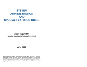 Page 1SYSTEM
ADMINISTRATION
AND
SPECIAL FEATURES GUIDE
iDCS SYSTEMS
DIGITAL COMMUNICATIONS SYSTEM
June 2002
Samsung Telecommunications America reserves the right without prior notice to revise infor-
mation in this guide for any reason. Samsung Telecommunications America also reserves the
right without prior notice to make changes in design or components of equipment as engi-
neering and manufacturing may warrant. Samsung Telecommunications America disclaims all
liabilities for damages arising from the...