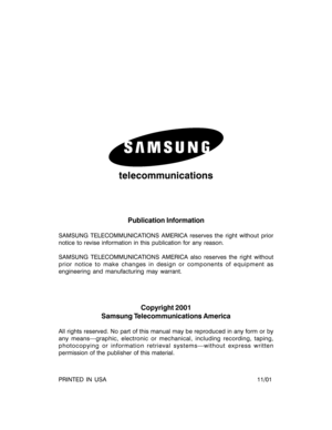 Page 2telecommunications
Publication Information
SAMSUNG TELECOMMUNICATIONS AMERICA reserves the right without prior
notice to revise information in this publication for any reason.
SAMSUNG TELECOMMUNICATIONS AMERICA also reserves the right without
prior notice to make changes in design or components of equipment as
engineering and manufacturing may warrant.
Copyright 2001
Samsung Telecommunications America
All rights reserved. No part of this manual may be reproduced in any form or by
any means—graphic,...