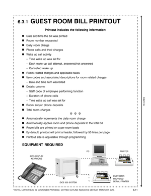 Page 103GUEST ROOM BILL PRINTOUT
Printout includes the following information:

Date and time the bill was printed
Room number requested
Daily room charge
Phone calls and their charges
Wake up call activity
–Time wake up was set for
–Each wake up call attempt, answered/not answered
–Cancelled wake up
Room related charges and applicable taxes
Item codes and associated descriptions for room related charges
–Date and time item was billed
Details column
–Staff code of employee performing function
–Duration of phone...