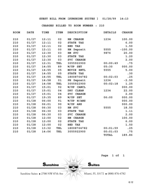 Page 104           GUEST BILL FROM [SUNSHINE SUITES ]  01/28/99  14:13
CHARGES BILLED TO ROOM NUMBER : 210
ROOM DATE TIME ITEM DESCRIPTION DETAILS CHARGE
210 01/27 12:11 02 RM CHARGE1234 100.00
210 01/27 12:11 02STATE TAX6.00
210 01/27 12:11 02BED TAX1.50
210 01/27 12:11 00 RM Deposit5555 -100.00
210 01/27 12:30 03 RM SVC 9876 20.00
210 01/27 12:30 03STATE TAX1.20
210 01/27 12:30 03SVC CHARGE2.00
210 01/27 12:31 TEL 3055922900 00:00:49 .75
210 01/27 14:55 89W/UP SET05:30 000.00
210 01/27 14:55 05MOVIE RNTL5555...