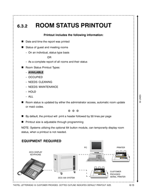 Page 105ROOM STATUS PRINTOUT
Printout includes the following information:

Date and time the report was printed
Status of guest and meeting rooms
–On an individual, status type basis
OR
–As a complete report of all rooms and their status
Room Status Printout Types:
–AVAILABLE
–OCCUPIED
–NEEDS CLEANING
–NEEDS MAINTENANCE
–HOLD
–ALL
Room status is updated by either the administrator access, automatic room update
or maid codes.
❆  ❆  ❆
By default, the printout will  print a header followed by 50 lines per page...