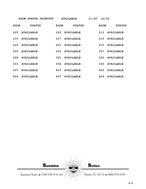 Page 106   ROOM STATUS PRINTOUT    AVAILABLE      11:59  12/02
ROOM STATUS ROOM STATUS ROOM STATUS
209 AVAILABLE 220 AVAILABLE 213 AVAILABLE
215 AVAILABLE 217 AVAILABLE 219 AVAILABLE
220 AVAILABLE 221 AVAILABLE 223 AVAILABLE
225 AVAILABLE 226 AVAILABLE 227 AVAILABLE
228 AVAILABLE 301 AVAILABLE 302 AVAILABLE
303 AVAILABLE 304 AVAILABLE 306 AVAILABLE
307 AVAILABLE 403 AVAILABLE 405 AVAILABLE
406 AVAILABLE 407 AVAILABLE 409 AVAILABLE
6.14
SunshineSuites
  Miami, FL 33172    (800) 876-4782
Sunshine Suites    2700...