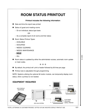 Page 113ROOM STATUS PRINTOUT
Printout includes the following information:

Date and time the report was printed
Status of guest and meeting rooms
–On an individual, status type basis
OR
–As a complete report of all rooms and their status
Room Status Printout Types:
–AVAILABLE
–OCCUPIED
–NEEDS CLEANING
–NEEDS MAINTENANCE
–HOLD
–ALL
Room status is updated by either the administrator access, automatic room update
or maid codes.
❆  ❆  ❆
By default, the printout will  print a header followed by 50 lines per page...