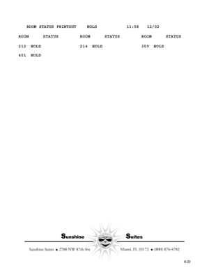 Page 114   ROOM STATUS PRINTOUT    HOLD           11:58   12/02
ROOM STATUS ROOM STATUS ROOM STATUS
212 HOLD 214 HOLD 309 HOLD
401 HOLD
SunshineSuites
  Miami, FL 33172    (800) 876-4782
Sunshine Suites    2700 NW 87th Ave
6.22 