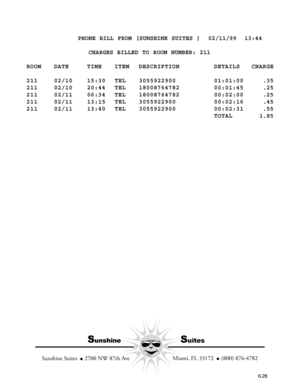 Page 120          PHONE BILL FROM [SUNSHINE SUITES ]  02/11/99  13:44
                CHARGES BILLED TO ROOM NUMBER: 211
ROOM DATE TIME ITEM DESCRIPTION DETAILS CHARGE
211 02/10 15:30 TEL 3055922900 01:01:00    .35
211 02/10 20:44 TEL 18008764782 00:01:45    .25
211 02/11 06:34 TEL 18008764782 00:02:00    .25
211 02/11 13:15 TEL 3055922900 00:02:16    .45
211 02/11 13:40 TEL 3055922900 00:02:31    .55
TOTAL   1.85
SunshineSuites
  Miami, FL 33172    (800) 876-4782
Sunshine Suites    2700 NW 87th Ave
6.28 