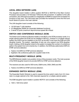 Page 14LOCAL AREA NETWORK (LAN)
This daughter board installs in either position MCP-D2 or MCP-D3 of the Main Control
Processor and provides a 10/100 base T Ethernet LAN connection. In addition to the LAN
connection, the LAN board provides 0.5 megabytes of SRAM to support the increased I/O
functions of this card. The LAN board also provides the hardware to drive the third and
fourth Serial I/O ports in the main cabinet.
The LAN daughter board consists of the following:
!10/100 base T LAN Interface
!0.5 Megabytes...