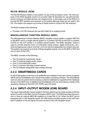 Page 15R2/CID MODULE (RCM)
The R2/CID Module installs in any position on any of the processor cards. The main pur-
pose of the RCM daughter board is to provide Caller ID decoders for use with that tele-
phone company provided service over analog trunks. A secondary use of the RCM is to
provide R2 MFC senders and receivers to the system although these are not used in the
US. The system can support up to three of these cards for a total of 42 CID receivers.
The RCM consists of the following:
!Fourteen (14) CID...