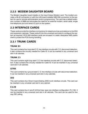 Page 162.2.5  MODEM DAUGHTER BOARD
The Modem daughter board installs on the Input Output Modem card. The modem pro-
vides a 38.4K connection or with the LAN board installed 56K/V90 connection to the sys-
tem for use for remote administration and/or programming. The card has a default exten-
sion number of 3999 and eliminates the need for an external modem, serial cable, single
line telephone port and serial I/O port on the system.
2.3 INTERFACE CARDS
These cards provide the interface connections for telephone...