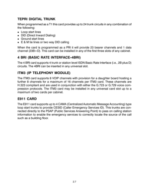 Page 17TEPRI DIGITAL TRUNK
When programmed as a T1 this card provides up to 24 trunk circuits in any combination of
the following:
!Loop start lines
!DID (Direct Inward Dialing)
!Ground start lines
!E & M tie lines or two way DID calling
When the card is programmed as a PRI it will provide 23 bearer channels and 1 data
channel (23B+D). This card can be installed in any of the first three slots of any cabinet.
4 BRI (BASIC RATE INTERFACE–4BRI)
The 4 BRI card supports 4 trunk or station level ISDN Basic Rate...