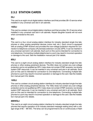 Page 182.3.2  STATION CARDS
DLI
This card is an eight circuit digital station interface card that provides 2B+D service when
installed in any universal card slot in all cabinets.
16DLI
This card is a sixteen circuit digital station interface card that provides 1B+D service when
installed in any universal card slot in all cabinets. Keyset daughter boards will not work
when connected to this card.
SLI
This card is a four circuit analog station interface for industry standard single line tele-
phones or other...