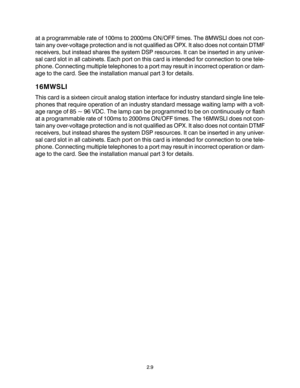 Page 19at a programmable rate of 100ms to 2000ms ON/OFF times. The 8MWSLI does not con-
tain any over-voltage protection and is not qualified as OPX. It also does not contain DTMF
receivers, but instead shares the system DSP resources. It can be inserted in any univer-
sal card slot in all cabinets. Each port on this card is intended for connection to one tele-
phone. Connecting multiple telephones to a port may result in incorrect operation or dam-
age to the card. See the installation manual part 3 for...
