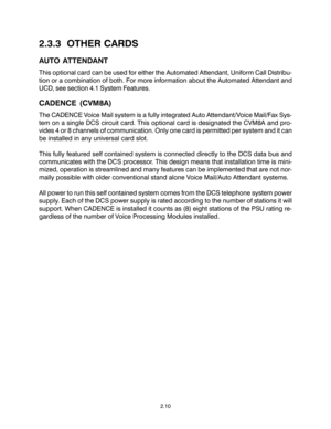 Page 202.3.3  OTHER CARDS
AUTO ATTENDANT
This optional card can be used for either the Automated Attendant, Uniform Call Distribu-
tion or a combination of both. For more information about the Automated Attendant and
UCD, see section 4.1 System Features.
CADENCE (CVM8A)
The CADENCE Voice Mail system is a fully integrated Auto Attendant/Voice Mail/Fax Sys-
tem on a single DCS circuit card. This optional card is designated the CVM8A and pro-
vides 4 or 8 channels of communication. Only one card is permitted per...