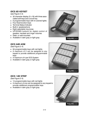 Page 22iDCS 8D KEYSET
(see Figure 2–3)
!32 character display (2 x 16) with three asso-
ciated soft keys and a scroll key
!8 programmable keys with tri-colored lights
!Four fixed function keys
!Terminal Status Indicator
!Built-in speakerphone
!Eight selectable ring tones
!UP/DOWN buttons for digital control of
speaker, handset and ringer volumes
!Desk- or wall-mounted
!Available in dark gray or light gray
iDCS 64B AOM
(See Figure 2–4)
!64 programmable keys with red lights
!A maximum of 2 can be assigned to any...