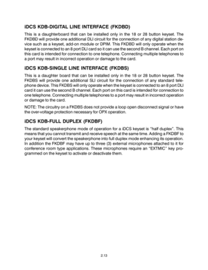 Page 23iDCS KDB-DIGITAL LINE INTERFACE (FKDBD)
This is a daughterboard that can be installed only in the 18 or 28 button keyset. The
FKDBD will provide one additional DLI circuit for the connection of any digital station de-
vice such as a keyset, add-on module or DPIM. This FKDBD will only operate when the
keyset is connected to an 8 port DLI card so it can use the second B channel. Each port on
this card is intended for connection to one telephone. Connecting multiple telephones to
a port may result in...
