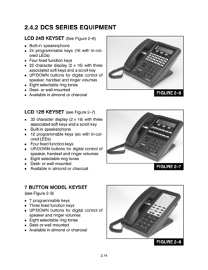 Page 242.4.2 DCS SERIES EQUIPMENT
LCD 24B KEYSET (See Figure 2–6)
!Built-in speakerphone
!24 programmable keys (16 with tri-col-
ored LEDs)
!Four fixed function keys
!32 character display (2 x 16) with three
associated soft keys and a scroll key
!UP/DOWN buttons for digital control of
speaker, handset and ringer volumes
!Eight selectable ring tones
!Desk- or wall-mounted
!Available in almond or charcoal
LCD 12B KEYSET (see Figure 2–7)
!32 character display (2 x 16) with three
associated soft keys and a scroll...