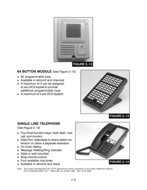 Page 26SINGLE LINE TELEPHONE
(See Figure 2–14)
!Four fixed function keys: hold, flash, new
call, and monitor.
!Data Port: selectable to share station ex-
tension or utilize a separate extension
!On hook dialing
!Message Waiting/Ring Indicator
!Desk or wall mounted
!Ring volume control,
!Four available ring tones.
!Available in almond and black
Note: This single line telephone set is FCC approved for direct connection to the public telephone network.
FCC # A3LKOR-24627-TE-T   REN 0.9B  UL LISTED 19X9   FILE #...