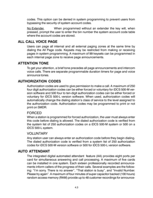 Page 37codes. This option can be denied in system programming to prevent users from
bypassing the security of system account codes.
No Extender. When programmed without an extender the key will, when
pressed, prompt the user to enter the bin number the system account code table
where the account codes are stored.
ALL CALL VOICE PAGE
Users can page all internal and all external paging zones at the same time by
dialing the All Page code. Keysets may be restricted from making or receiving
pages in system...